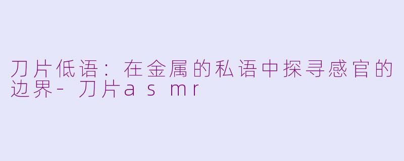 刀片低语：在金属的私语中探寻感官的边界-刀片asmr