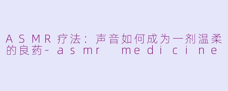 ASMR疗法：声音如何成为一剂温柔的良药-asmr medicine
