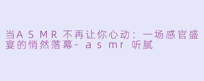 当ASMR不再让你心动:一场感官盛宴的悄然落幕-asmr听腻