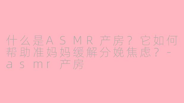 什么是ASMR产房？它如何帮助准妈妈缓解分娩焦虑？-asmr产房