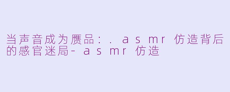 当声音成为赝品:.asmr仿造背后的感官迷局-asmr仿造