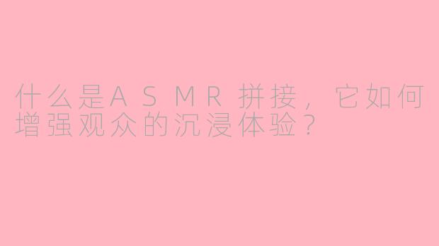 什么是ASMR拼接,它如何增强观众的沉浸体验?