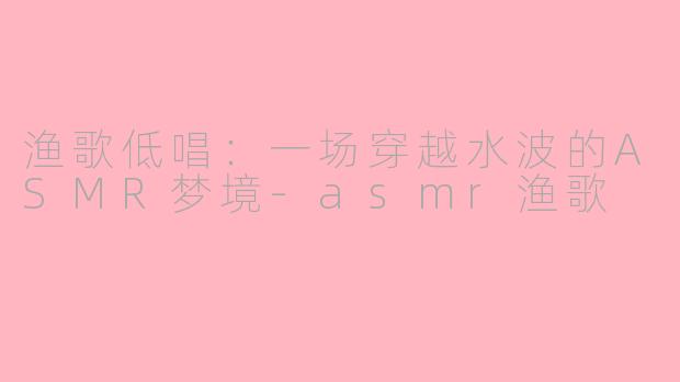 渔歌低唱：一场穿越水波的ASMR梦境-asmr渔歌