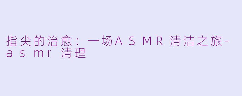 指尖的治愈:一场ASMR清洁之旅-asmr清理