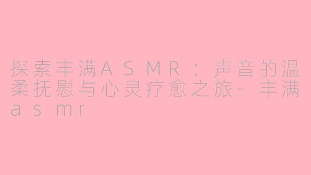 探索丰满ASMR：声音的温柔抚慰与心灵疗愈之旅-丰满asmr