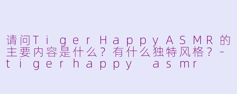 请问TigerHappyASMR的主要内容是什么？有什么独特风格？-tigerhappy asmr