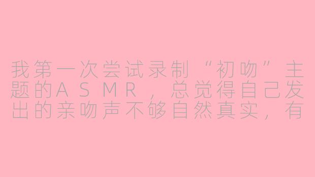 我第一次尝试录制“初吻”主题的ASMR，总觉得自己发出的亲吻声不够自然真实，有什么技巧能让声音更沉浸、更触发共鸣吗？