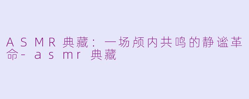 ASMR典藏：一场颅内共鸣的静谧革命-asmr典藏