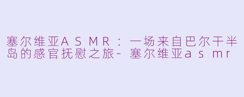 塞尔维亚ASMR：一场来自巴尔干半岛的感官抚慰之旅-塞尔维亚asmr