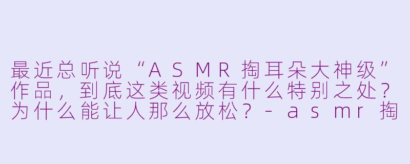 最近总听说“ASMR掏耳朵大神级”作品，到底这类视频有什么特别之处？为什么能让人那么放松？-asmr掏耳朵大神级asmr
