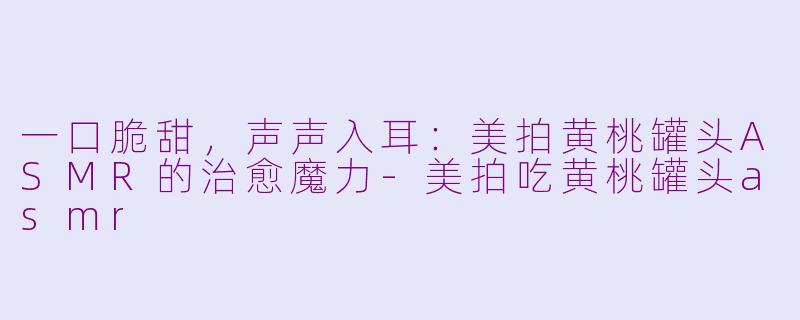 一口脆甜，声声入耳：美拍黄桃罐头ASMR的治愈魔力-美拍吃黄桃罐头asmr