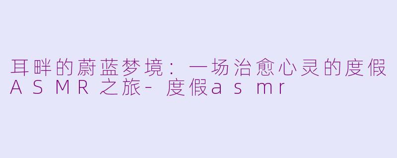 耳畔的蔚蓝梦境:一场治愈心灵的度假ASMR之旅-度假asmr