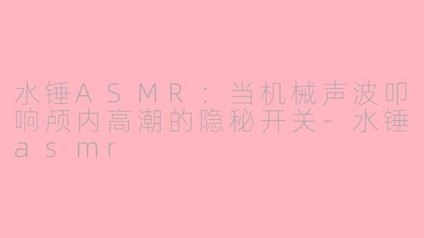水锤ASMR:当机械声波叩响颅内高潮的隐秘开关-水锤asmr