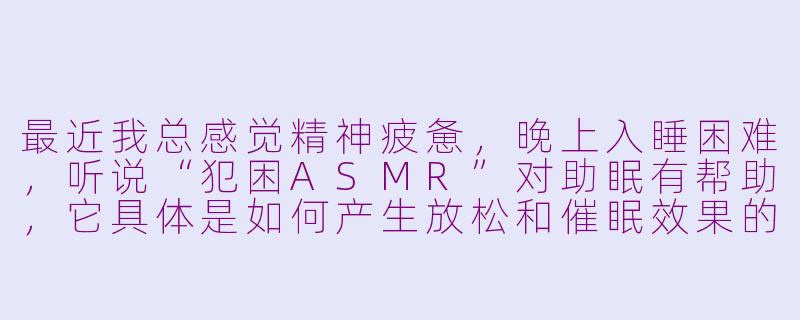 最近我总感觉精神疲惫,晚上入睡困难,听说“犯困ASMR”对助眠有帮助,它具体是如何产生放松和催眠效果的?-犯困asmr