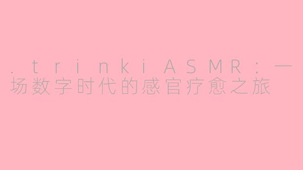 .trinkiASMR：一场数字时代的感官疗愈之旅