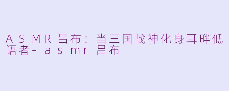 ASMR吕布：当三国战神化身耳畔低语者-asmr吕布