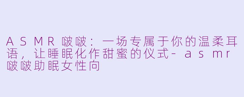ASMR啵啵：一场专属于你的温柔耳语，让睡眠化作甜蜜的仪式-asmr啵啵助眠女性向