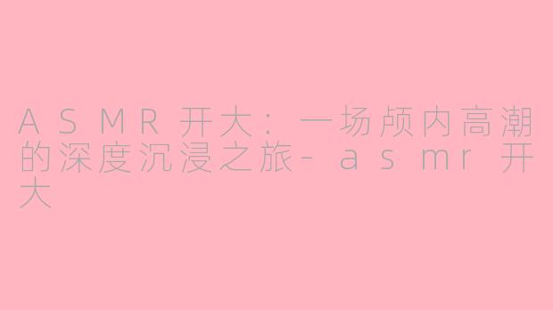 ASMR开大：一场颅内高潮的深度沉浸之旅-asmr开大