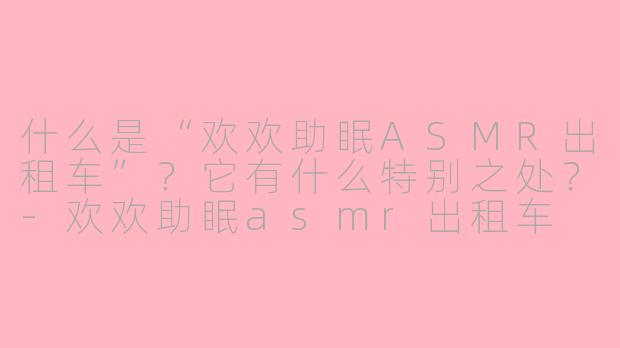 什么是“欢欢助眠ASMR出租车”？它有什么特别之处？-欢欢助眠asmr出租车