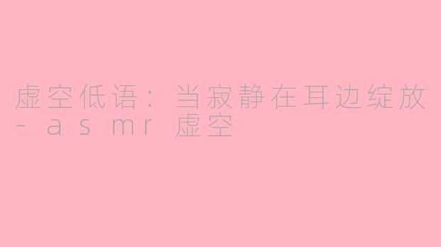 虚空低语：当寂静在耳边绽放-asmr虚空