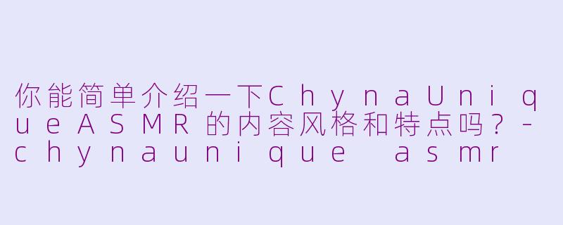 你能简单介绍一下ChynaUniqueASMR的内容风格和特点吗？-chynaunique asmr