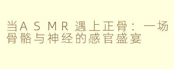 当ASMR遇上正骨：一场骨骼与神经的感官盛宴