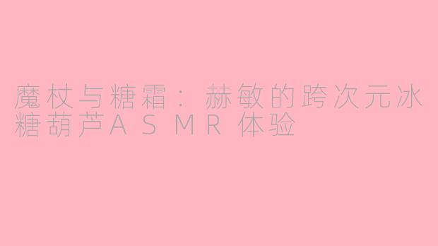 魔杖与糖霜:赫敏的跨次元冰糖葫芦ASMR体验