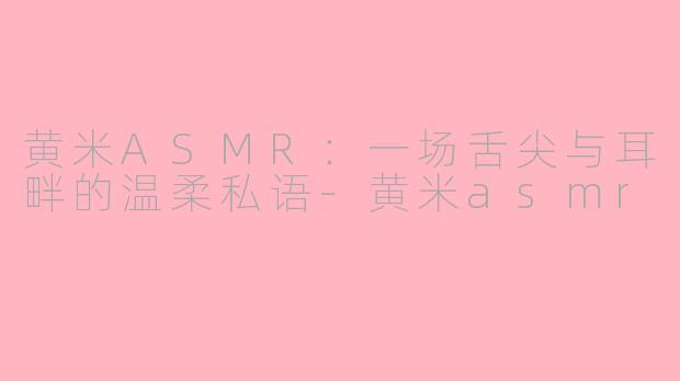 黄米ASMR：一场舌尖与耳畔的温柔私语-黄米asmr