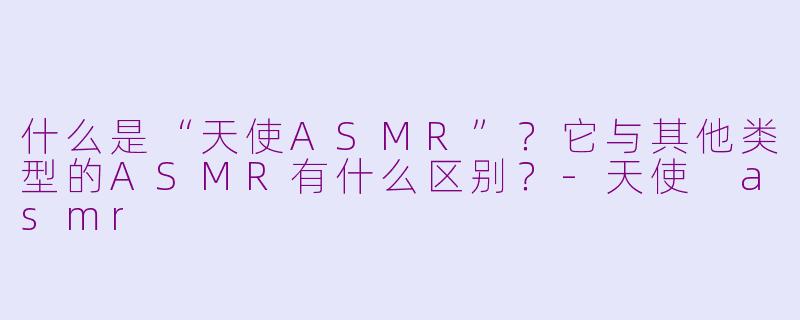 什么是“天使ASMR”？它与其他类型的ASMR有什么区别？-天使 asmr