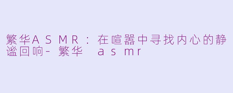 繁华ASMR:在喧嚣中寻找内心的静谧回响-繁华 asmr