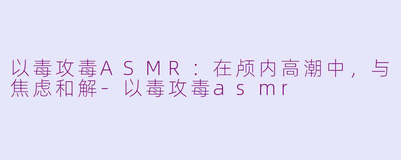以毒攻毒ASMR：在颅内高潮中，与焦虑和解-以毒攻毒asmr