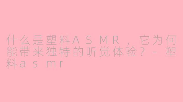 什么是塑料ASMR，它为何能带来独特的听觉体验？-塑料asmr