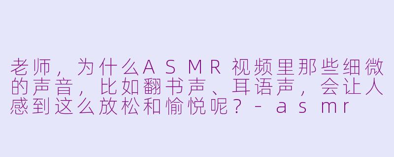 老师,为什么ASMR视频里那些细微的声音,比如翻书声、耳语声,会让人感到这么放松和愉悦呢?