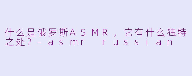 什么是俄罗斯ASMR，它有什么独特之处？-asmr russian
