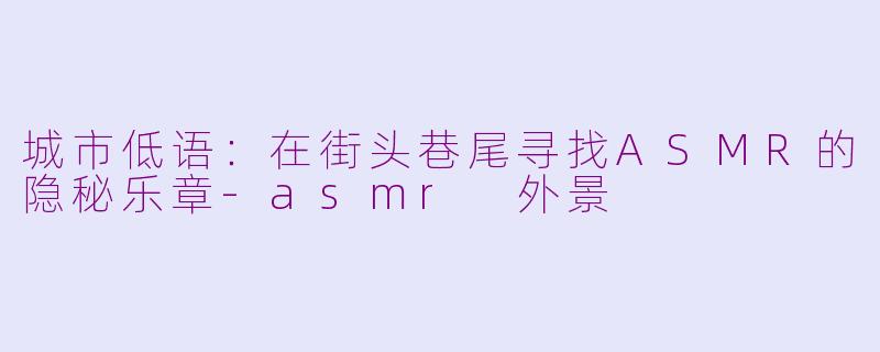 城市低语:在街头巷尾寻找ASMR的隐秘乐章-asmr 外景