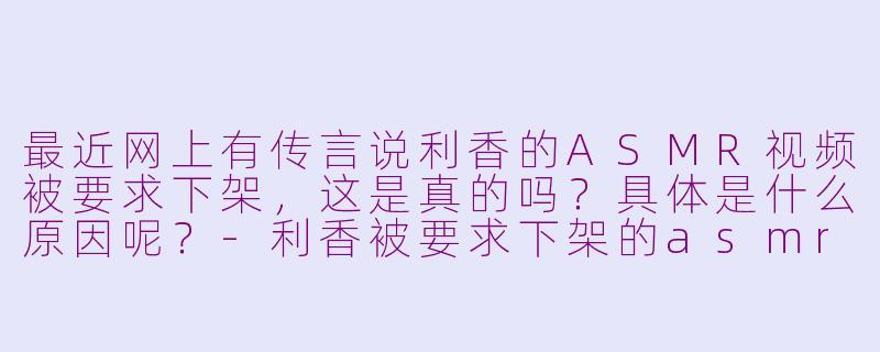 最近网上有传言说利香的ASMR视频被要求下架,这是真的吗?具体是什么原因呢?