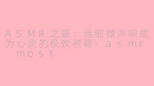 ASMR之最：当细微声响成为心灵的极致慰藉-asmr most