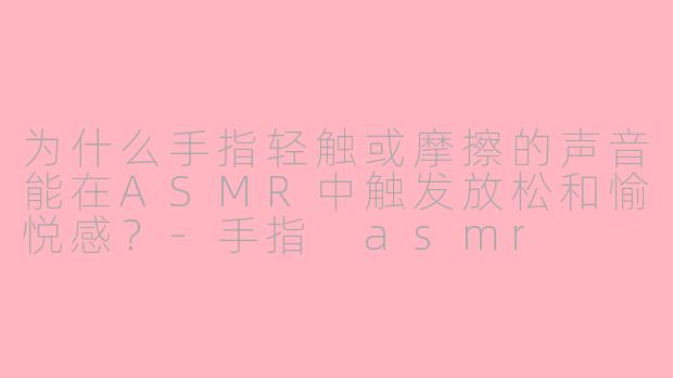 为什么手指轻触或摩擦的声音能在ASMR中触发放松和愉悦感?-手指 asmr