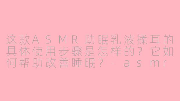这款ASMR助眠乳液揉耳的具体使用步骤是怎样的?它如何帮助改善睡眠?-asmr助眠哄睡乳液揉耳