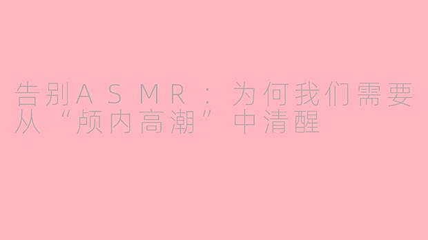 告别ASMR:为何我们需要从“颅内高潮”中清醒