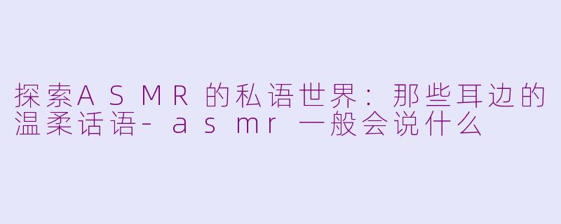 探索ASMR的私语世界：那些耳边的温柔话语-asmr一般会说什么