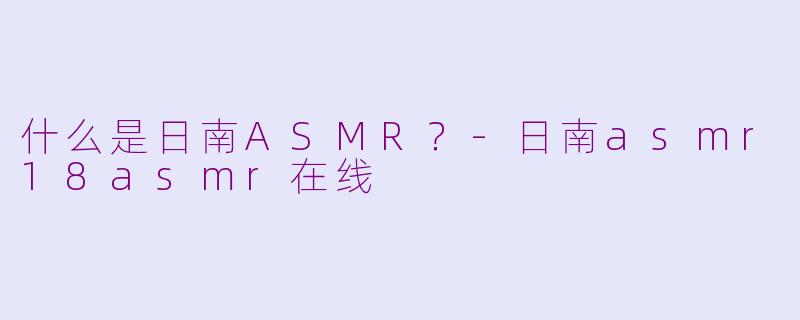 什么是日南ASMR?-日南asmr18asmr在线
