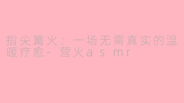 指尖篝火:一场无需真实的温暖疗愈-营火asmr