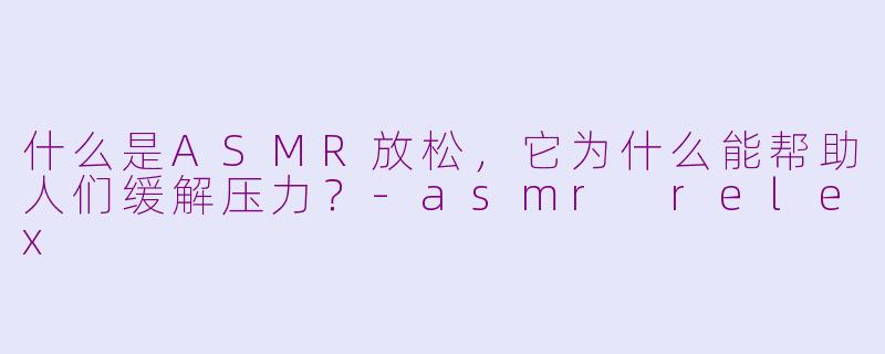 什么是ASMR放松,它为什么能帮助人们缓解压力?