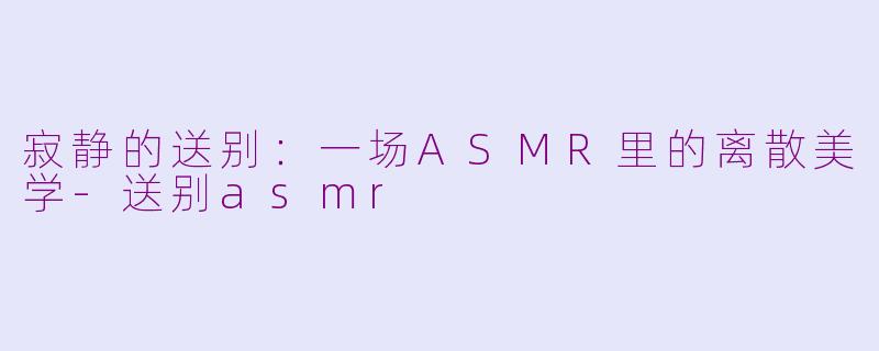 寂静的送别：一场ASMR里的离散美学-送别asmr