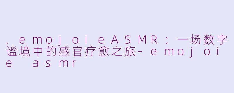 .emojoieASMR：一场数字谧境中的感官疗愈之旅-emojoie asmr