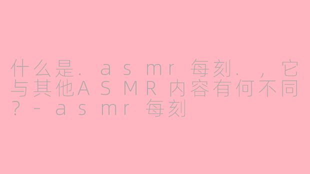 什么是.asmr每刻.，它与其他ASMR内容有何不同？-asmr每刻