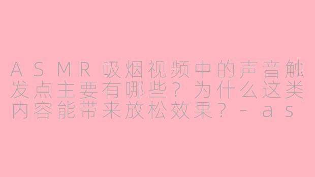 ASMR吸烟视频中的声音触发点主要有哪些？为什么这类内容能带来放松效果？-asmr吸烟