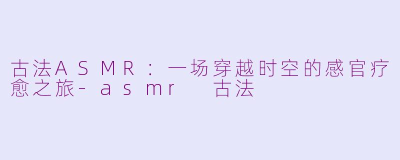 古法ASMR：一场穿越时空的感官疗愈之旅-asmr 古法