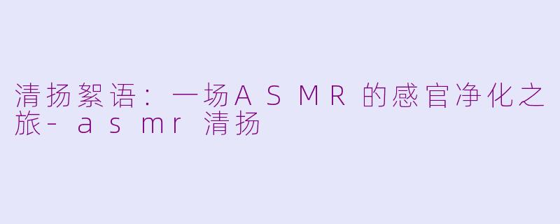 清扬絮语：一场ASMR的感官净化之旅-asmr清扬